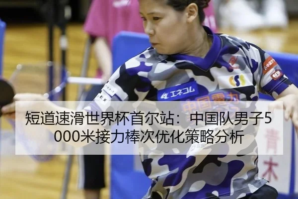 短道速滑世界杯首尔站：中国队男子5000米接力棒次优化策略分析